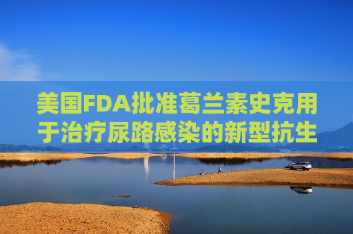 美国FDA批准葛兰素史克用于治疗尿路感染的新型抗生素