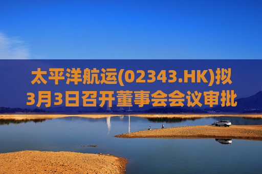 太平洋航运(02343.HK)拟3月3日召开董事会会议审批年度业绩