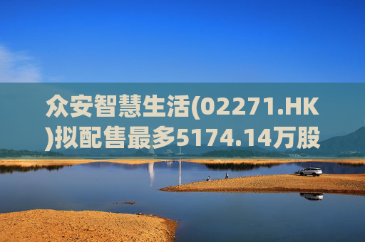 众安智慧生活(02271.HK)拟配售最多5174.14万股 净筹7769万港元