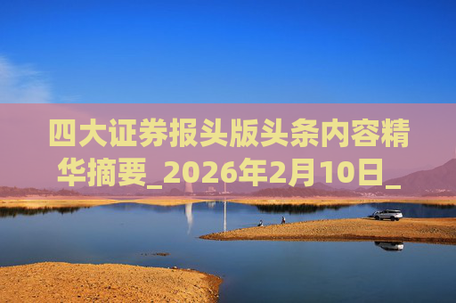 四大证券报头版头条内容精华摘要_2026年2月10日_财经新闻