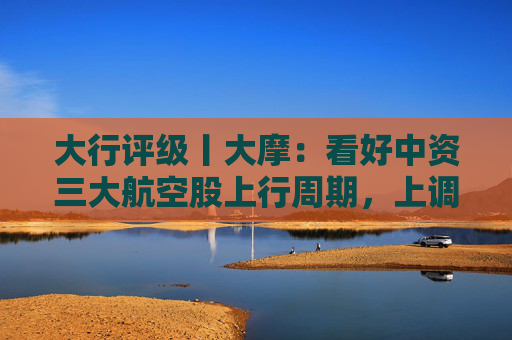 大行评级丨大摩：看好中资三大航空股上行周期，上调H股目标价