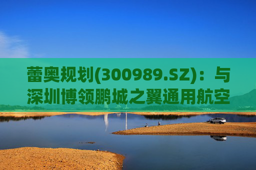 蕾奥规划(300989.SZ)：与深圳博领鹏城之翼通用航空有限公司签署了战略合作协议
