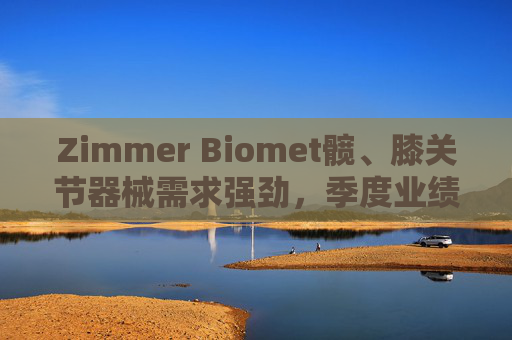 Zimmer Biomet髋、膝关节器械需求强劲，季度业绩超预期