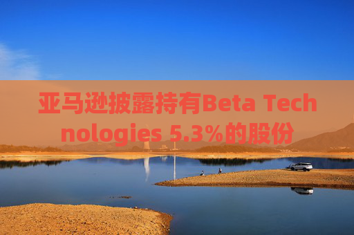 亚马逊披露持有Beta Technologies 5.3%的股份