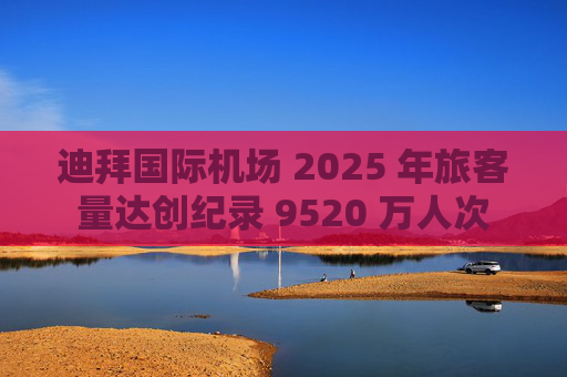 迪拜国际机场 2025 年旅客量达创纪录 9520 万人次