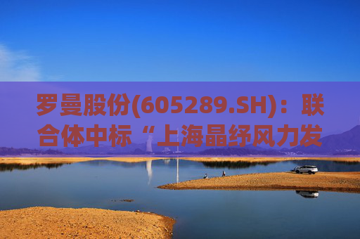 罗曼股份(605289.SH)：联合体中标“上海晶纾风力发电有限公司驭风行动50MW分散式风电项目”