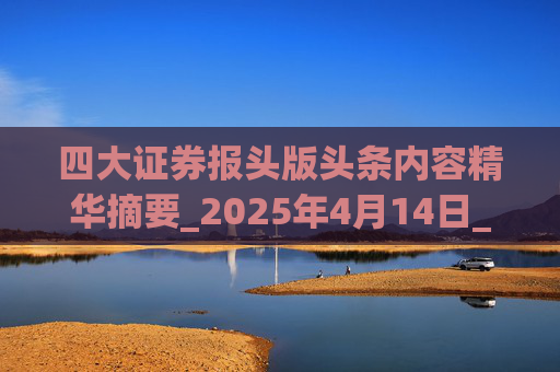 四大证券报头版头条内容精华摘要_2025年4月14日_财经新闻  第1张