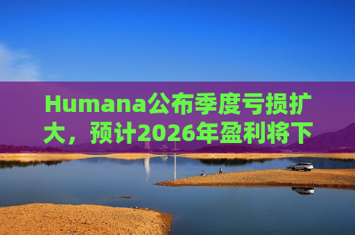 Humana公布季度亏损扩大，预计2026年盈利将下降