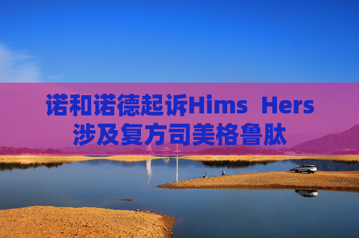 诺和诺德起诉Hims  Hers涉及复方司美格鲁肽