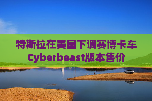 特斯拉在美国下调赛博卡车Cyberbeast版本售价