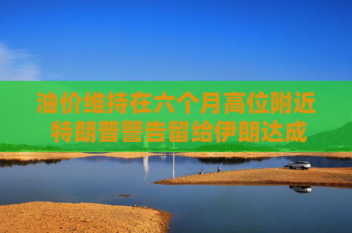 油价维持在六个月高位附近 特朗普警告留给伊朗达成协议的日子已不多