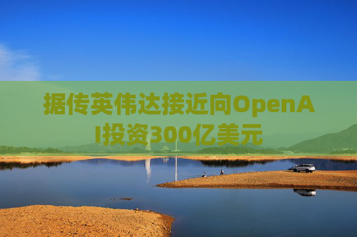 据传英伟达接近向OpenAI投资300亿美元