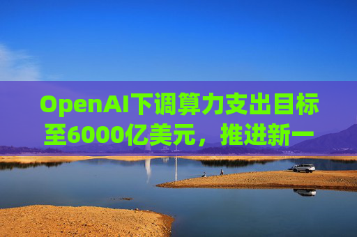 OpenAI下调算力支出目标至6000亿美元，推进新一轮巨额融资