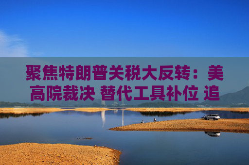 聚焦特朗普关税大反转：美高院裁决 替代工具补位 追讨1700亿美元