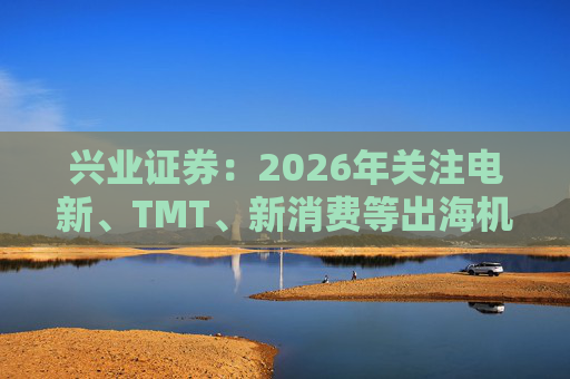 兴业证券：2026年关注电新、TMT、新消费等出海机会