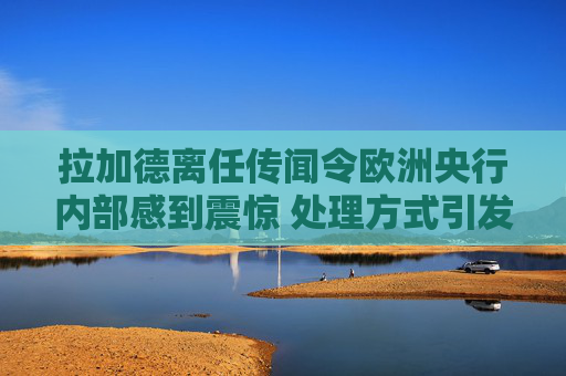 拉加德离任传闻令欧洲央行内部感到震惊 处理方式引发的不满情绪加剧