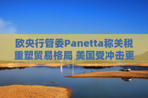 欧央行管委Panetta称关税重塑贸易格局 美国受冲击更大
