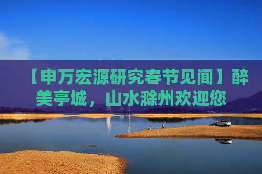 【申万宏源研究春节见闻】醉美亭城，山水滁州欢迎您