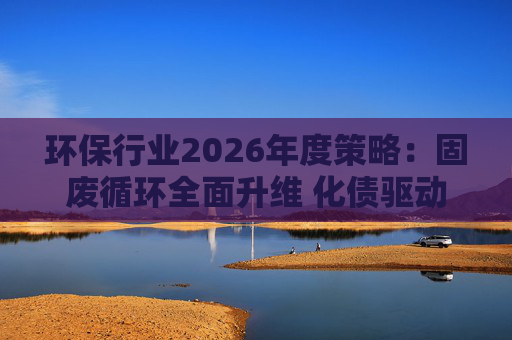 环保行业2026年度策略：固废循环全面升维 化债驱动多重修复  第1张