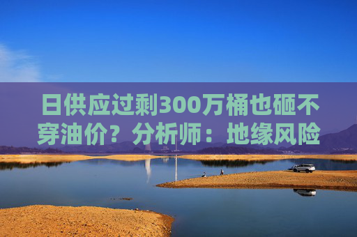 日供应过剩300万桶也砸不穿油价？分析师：地缘风险溢价+需求超预期正“接管”市场  第1张