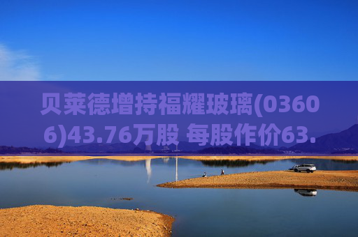 贝莱德增持福耀玻璃(03606)43.76万股 每股作价63.9423港元