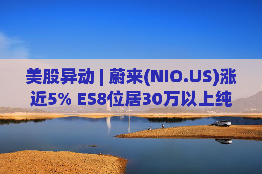 美股异动 | 蔚来(NIO.US)涨近5% ES8位居30万以上纯电车型销量榜第一