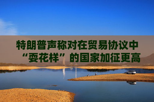 特朗普声称对在贸易协议中“耍花样”的国家加征更高关税  第1张