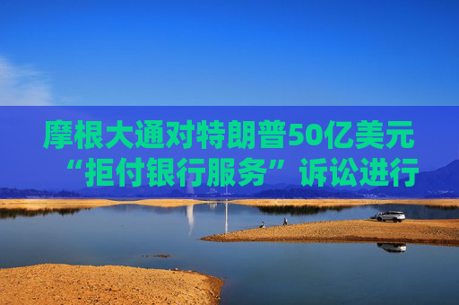 摩根大通对特朗普50亿美元“拒付银行服务”诉讼进行反击