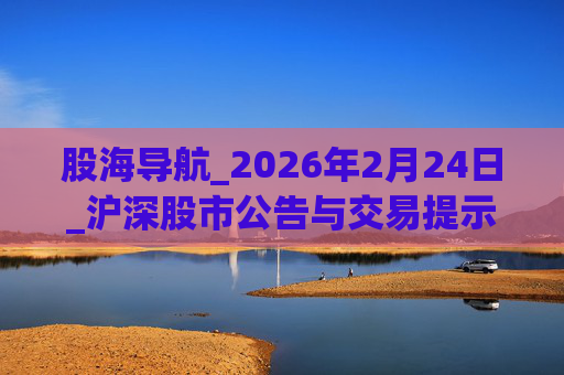股海导航_2026年2月24日_沪深股市公告与交易提示  第1张