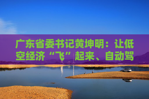 广东省委书记黄坤明：让低空经济“飞”起来、自动驾驶“跑”起来、具身智能“用”起来