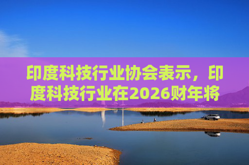 印度科技行业协会表示，印度科技行业在2026财年将增长6.1%