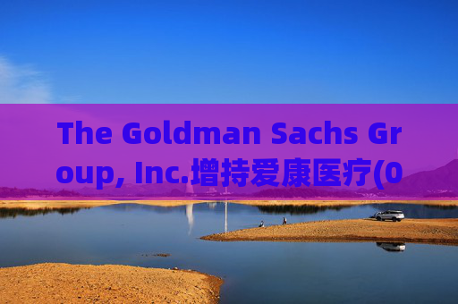 The Goldman Sachs Group, Inc.增持爱康医疗(01789)142万股 每股作价6.26港元