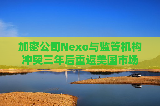 加密公司Nexo与监管机构冲突三年后重返美国市场