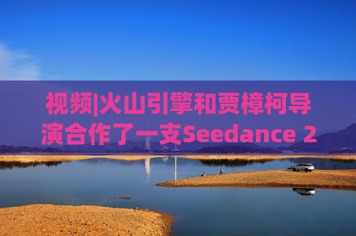 视频|火山引擎和贾樟柯导演合作了一支Seedance 2.0贺岁短片