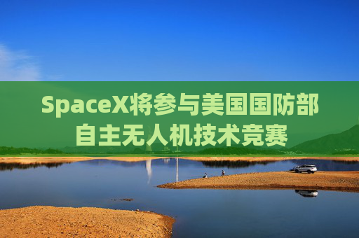 SpaceX将参与美国国防部自主无人机技术竞赛