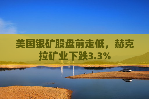 美国银矿股盘前走低，赫克拉矿业下跌3.3%