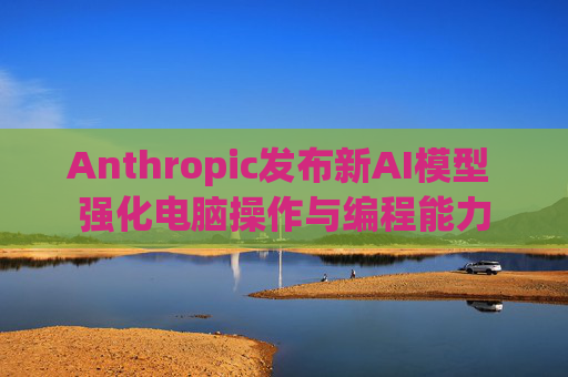 Anthropic发布新AI模型 强化电脑操作与编程能力