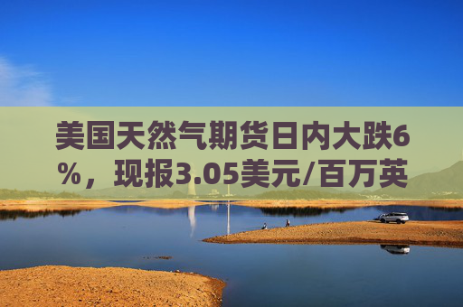 美国天然气期货日内大跌6%，现报3.05美元/百万英热