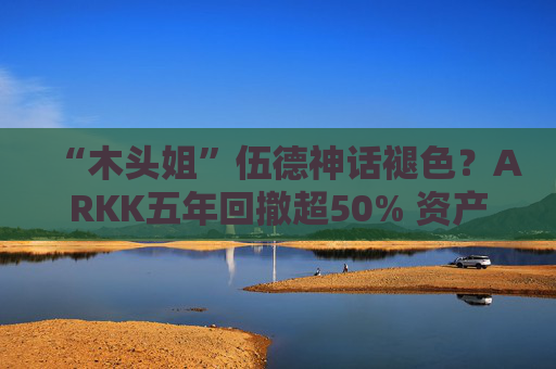 “木头姐”伍德神话褪色？ARKK五年回撤超50% 资产规模大幅缩水
