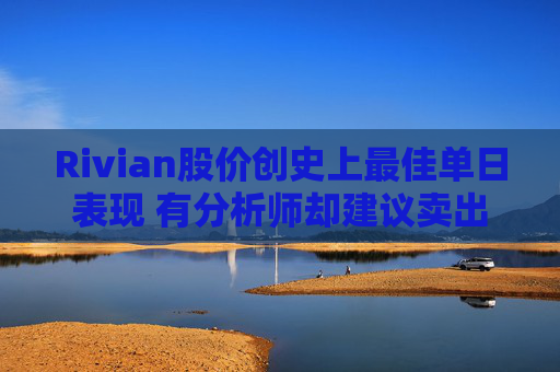 Rivian股价创史上最佳单日表现 有分析师却建议卖出