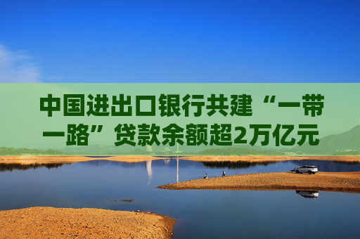 中国进出口银行共建“一带一路”贷款余额超2万亿元