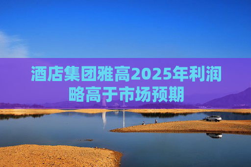 酒店集团雅高2025年利润略高于市场预期