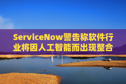 ServiceNow警告称软件行业将因人工智能而出现整合