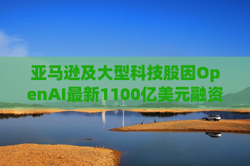 亚马逊及大型科技股因OpenAI最新1100亿美元融资而下挫  第1张