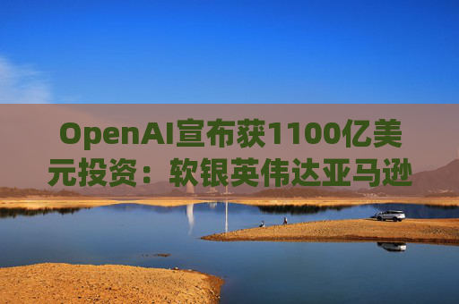 OpenAI宣布获1100亿美元投资：软银英伟达亚马逊为投资方  第1张