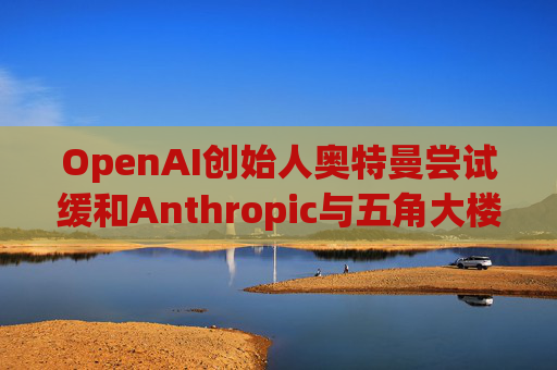 OpenAI创始人奥特曼尝试缓和Anthropic与五角大楼的僵局