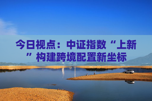今日视点：中证指数“上新”构建跨境配置新坐标  第1张