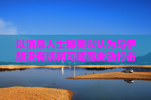 以消息人士称美以认为与伊朗没有谈判可能而发动打击