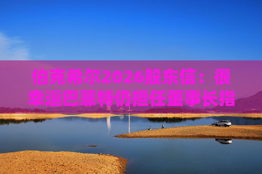 伯克希尔2026股东信:很幸运巴菲特仍担任董事长指导工作,他是极难被超越的标杆 第1张 伯克希尔2026股东信:很幸运巴菲特仍担任董事长指导工作,他是极难被超越的标杆 第1张