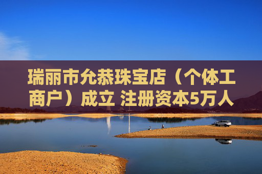 瑞丽市允恭珠宝店（个体工商户）成立 注册资本5万人民币